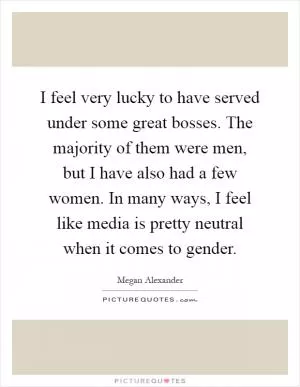 I feel very lucky to have served under some great bosses. The majority of them were men, but I have also had a few women. In many ways, I feel like media is pretty neutral when it comes to gender Picture Quote #1