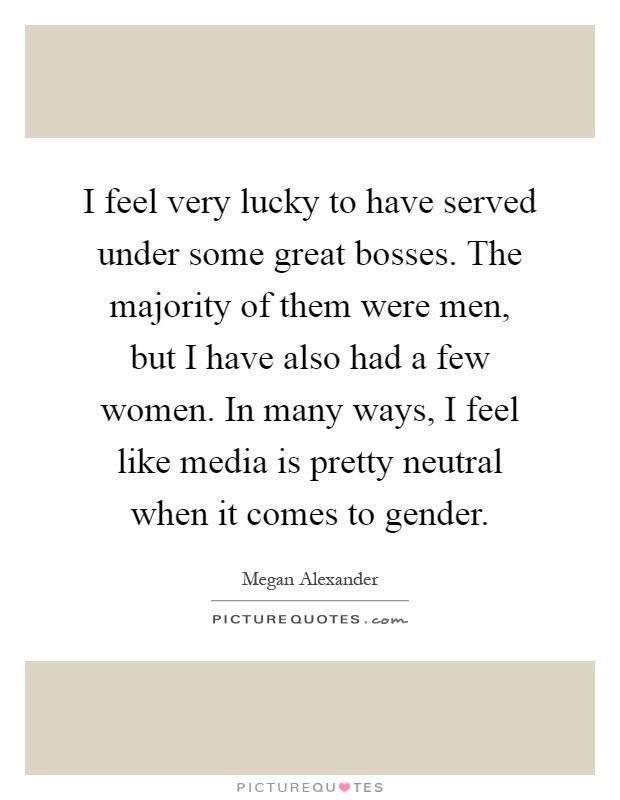 I feel very lucky to have served under some great bosses. The majority of them were men, but I have also had a few women. In many ways, I feel like media is pretty neutral when it comes to gender Picture Quote #1