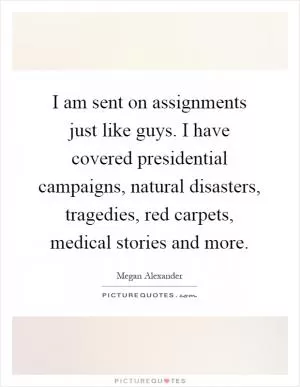 I am sent on assignments just like guys. I have covered presidential campaigns, natural disasters, tragedies, red carpets, medical stories and more Picture Quote #1