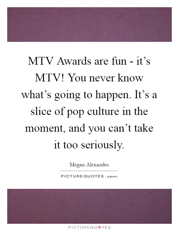 MTV Awards are fun - it's MTV! You never know what's going to happen. It's a slice of pop culture in the moment, and you can't take it too seriously Picture Quote #1