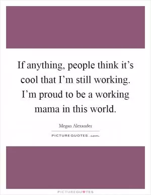 If anything, people think it’s cool that I’m still working. I’m proud to be a working mama in this world Picture Quote #1