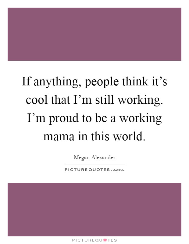 If anything, people think it's cool that I'm still working. I'm proud to be a working mama in this world Picture Quote #1