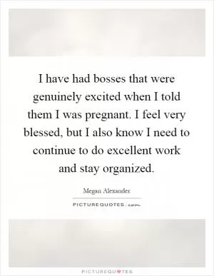 I have had bosses that were genuinely excited when I told them I was pregnant. I feel very blessed, but I also know I need to continue to do excellent work and stay organized Picture Quote #1