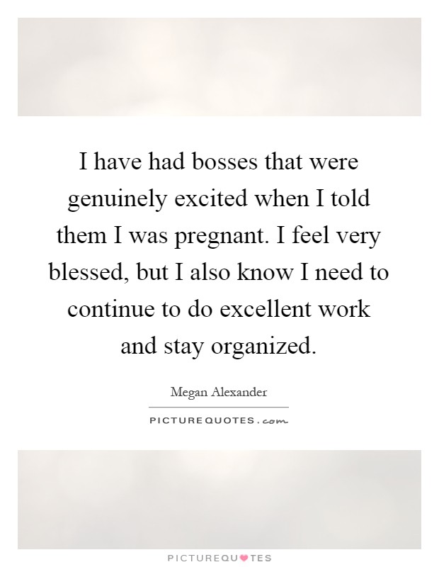 I have had bosses that were genuinely excited when I told them I was pregnant. I feel very blessed, but I also know I need to continue to do excellent work and stay organized Picture Quote #1