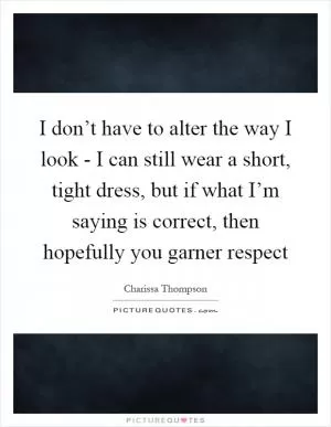 I don’t have to alter the way I look - I can still wear a short, tight dress, but if what I’m saying is correct, then hopefully you garner respect Picture Quote #1