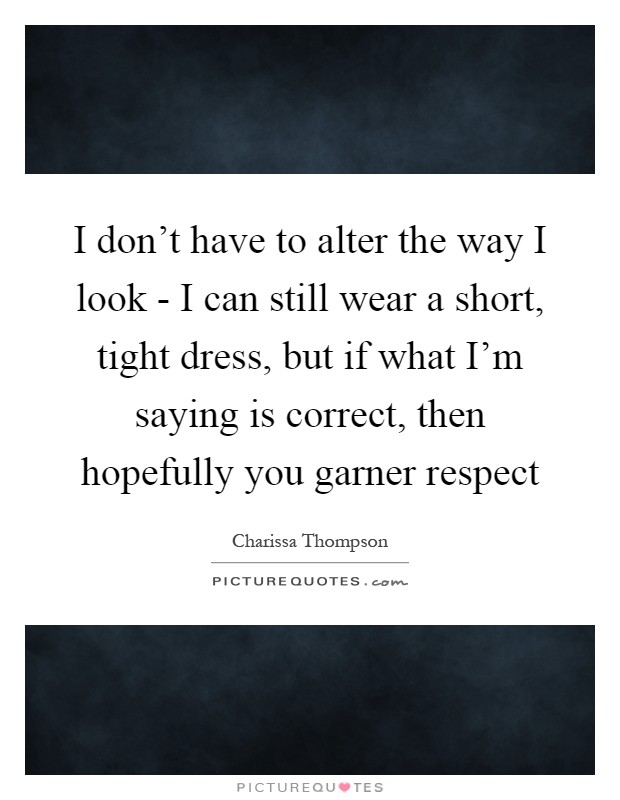 I don't have to alter the way I look - I can still wear a short, tight dress, but if what I'm saying is correct, then hopefully you garner respect Picture Quote #1