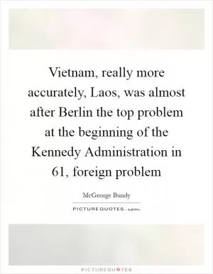 Vietnam, really more accurately, Laos, was almost after Berlin the top problem at the beginning of the Kennedy Administration in  61, foreign problem Picture Quote #1