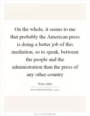 On the whole, it seems to me that probably the American press is doing a better job of this mediation, so to speak, between the people and the administration than the press of any other country Picture Quote #1