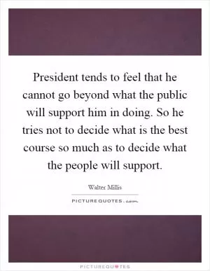 President tends to feel that he cannot go beyond what the public will support him in doing. So he tries not to decide what is the best course so much as to decide what the people will support Picture Quote #1