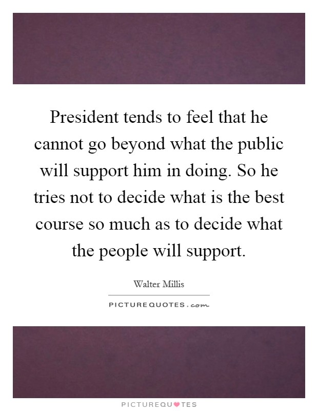 President tends to feel that he cannot go beyond what the public will support him in doing. So he tries not to decide what is the best course so much as to decide what the people will support Picture Quote #1