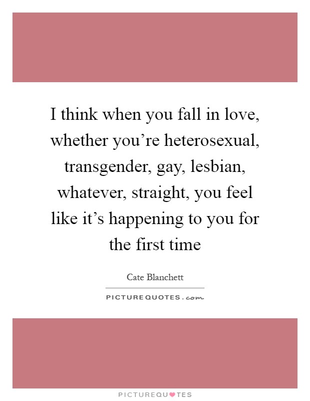 I think when you fall in love, whether you're heterosexual, transgender, gay, lesbian, whatever, straight, you feel like it's happening to you for the first time Picture Quote #1