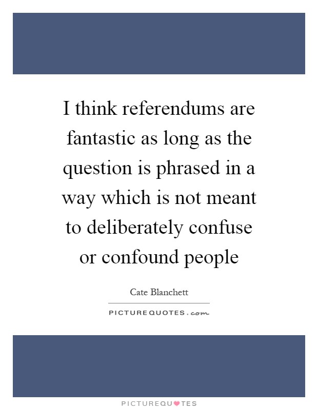I think referendums are fantastic as long as the question is phrased in a way which is not meant to deliberately confuse or confound people Picture Quote #1