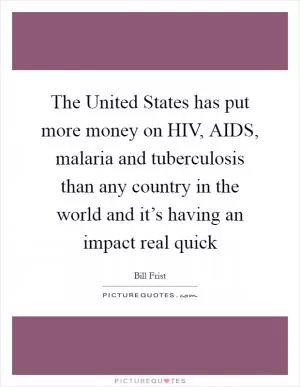 The United States has put more money on HIV, AIDS, malaria and tuberculosis than any country in the world and it’s having an impact real quick Picture Quote #1