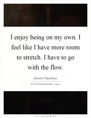 I enjoy being on my own. I feel like I have more room to stretch. I have to go with the flow Picture Quote #1