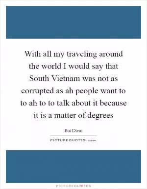 With all my traveling around the world I would say that South Vietnam was not as corrupted as ah people want to to ah to to talk about it because it is a matter of degrees Picture Quote #1