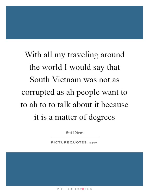 With all my traveling around the world I would say that South Vietnam was not as corrupted as ah people want to to ah to to talk about it because it is a matter of degrees Picture Quote #1