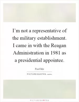 I’m not a representative of the military establishment. I came in with the Reagan Administration in 1981 as a presidential appointee Picture Quote #1