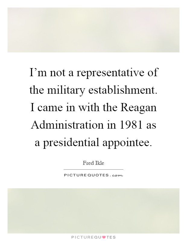 I'm not a representative of the military establishment. I came in with the Reagan Administration in 1981 as a presidential appointee Picture Quote #1
