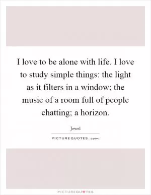I love to be alone with life. I love to study simple things: the light as it filters in a window; the music of a room full of people chatting; a horizon Picture Quote #1