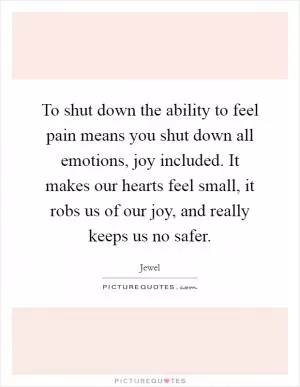 To shut down the ability to feel pain means you shut down all emotions, joy included. It makes our hearts feel small, it robs us of our joy, and really keeps us no safer Picture Quote #1