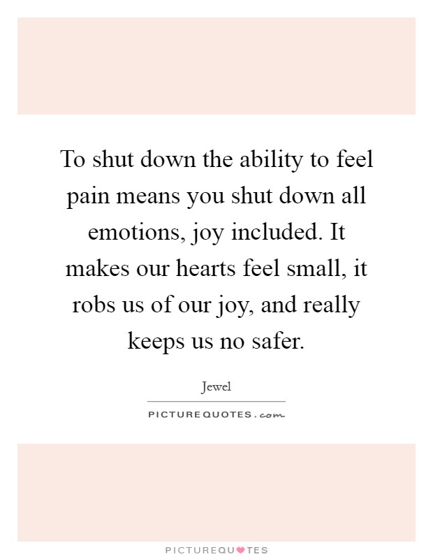 To shut down the ability to feel pain means you shut down all emotions, joy included. It makes our hearts feel small, it robs us of our joy, and really keeps us no safer Picture Quote #1