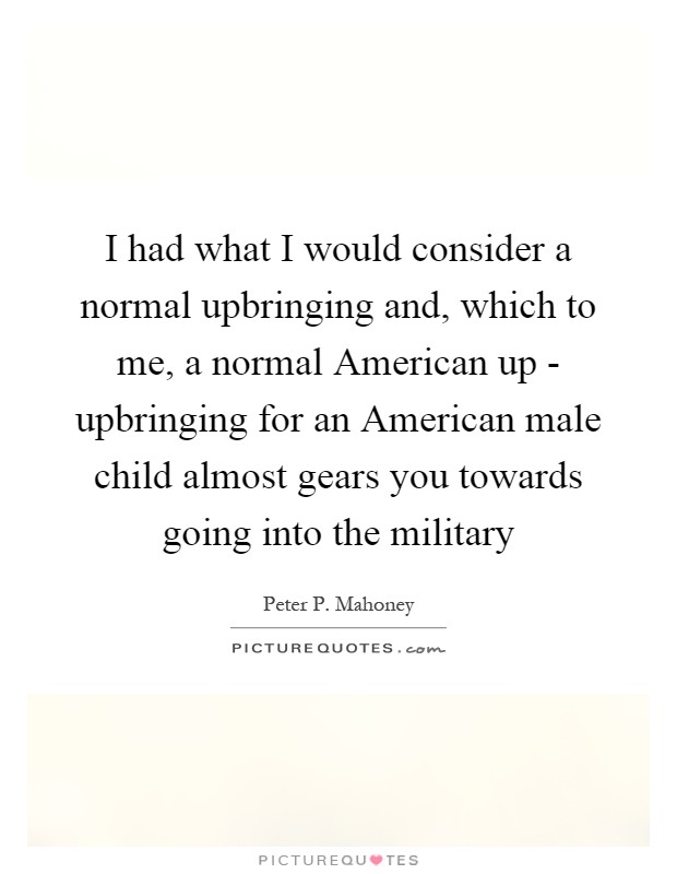 I had what I would consider a normal upbringing and, which to me, a normal American up - upbringing for an American male child almost gears you towards going into the military Picture Quote #1