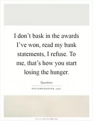 I don’t bask in the awards I’ve won, read my bank statements, I refuse. To me, that’s how you start losing the hunger Picture Quote #1