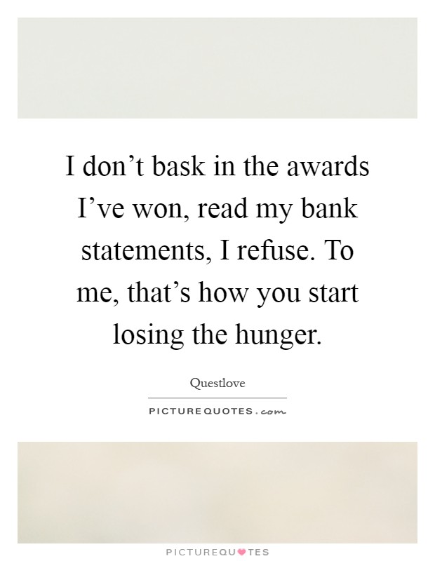 I don't bask in the awards I've won, read my bank statements, I refuse. To me, that's how you start losing the hunger Picture Quote #1