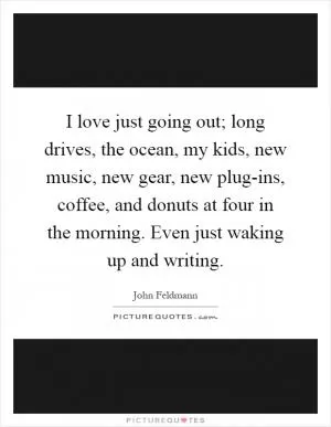 I love just going out; long drives, the ocean, my kids, new music, new gear, new plug-ins, coffee, and donuts at four in the morning. Even just waking up and writing Picture Quote #1