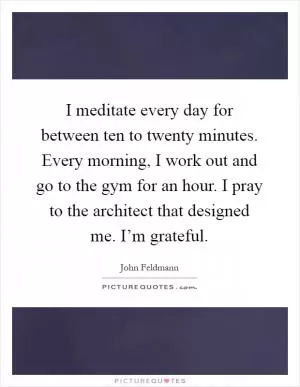 I meditate every day for between ten to twenty minutes. Every morning, I work out and go to the gym for an hour. I pray to the architect that designed me. I’m grateful Picture Quote #1