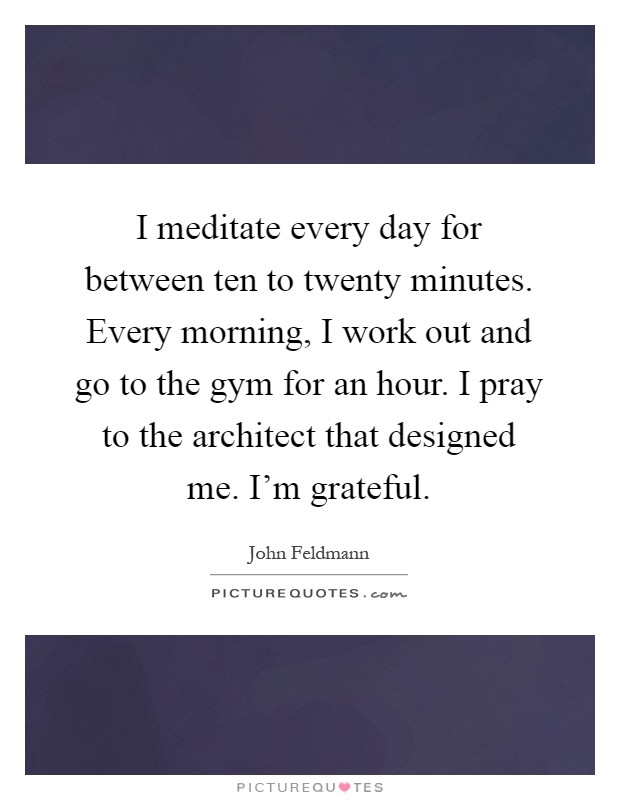 I meditate every day for between ten to twenty minutes. Every morning, I work out and go to the gym for an hour. I pray to the architect that designed me. I'm grateful Picture Quote #1