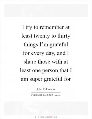 I try to remember at least twenty to thirty things I’m grateful for every day, and I share those with at least one person that I am super grateful for Picture Quote #1