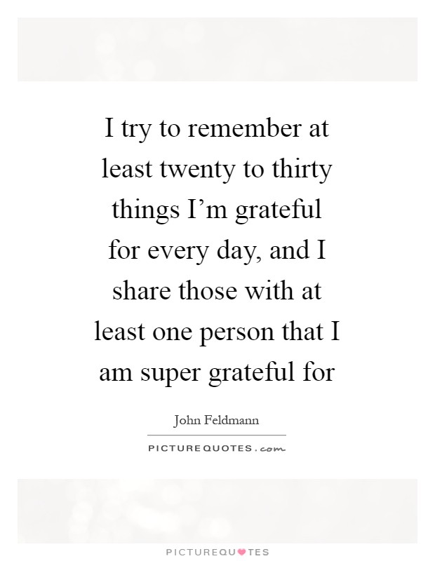 I try to remember at least twenty to thirty things I'm grateful for every day, and I share those with at least one person that I am super grateful for Picture Quote #1