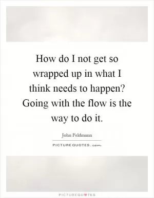 How do I not get so wrapped up in what I think needs to happen? Going with the flow is the way to do it Picture Quote #1