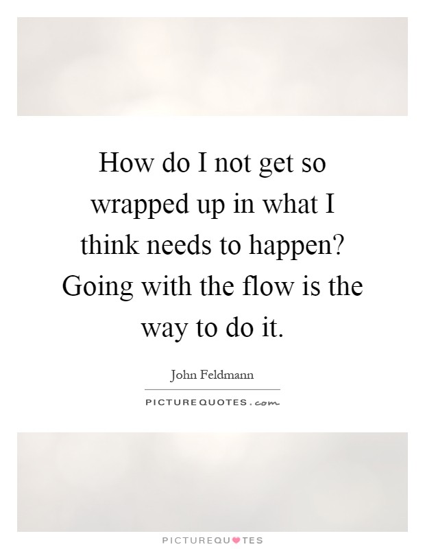 How do I not get so wrapped up in what I think needs to happen? Going with the flow is the way to do it Picture Quote #1
