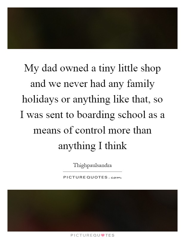My dad owned a tiny little shop and we never had any family holidays or anything like that, so I was sent to boarding school as a means of control more than anything I think Picture Quote #1