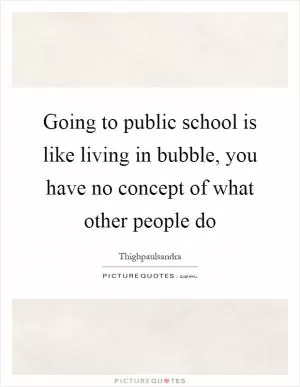Going to public school is like living in bubble, you have no concept of what other people do Picture Quote #1