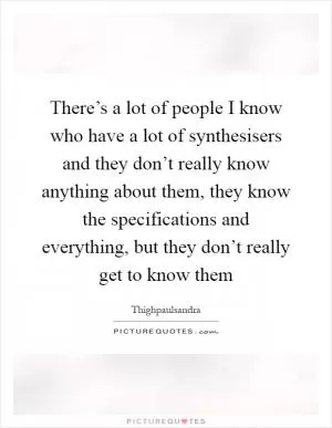 There’s a lot of people I know who have a lot of synthesisers and they don’t really know anything about them, they know the specifications and everything, but they don’t really get to know them Picture Quote #1