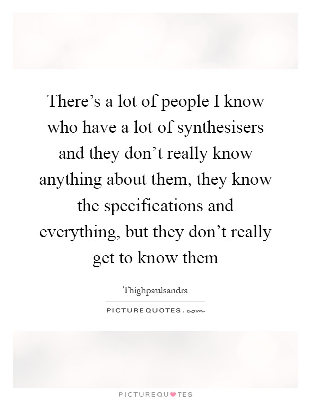 There's a lot of people I know who have a lot of synthesisers and they don't really know anything about them, they know the specifications and everything, but they don't really get to know them Picture Quote #1