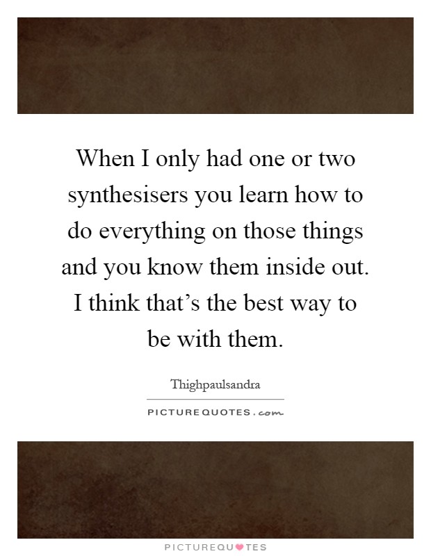 When I only had one or two synthesisers you learn how to do everything on those things and you know them inside out. I think that's the best way to be with them Picture Quote #1