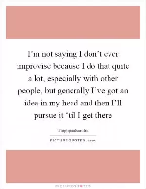 I’m not saying I don’t ever improvise because I do that quite a lot, especially with other people, but generally I’ve got an idea in my head and then I’ll pursue it ‘til I get there Picture Quote #1