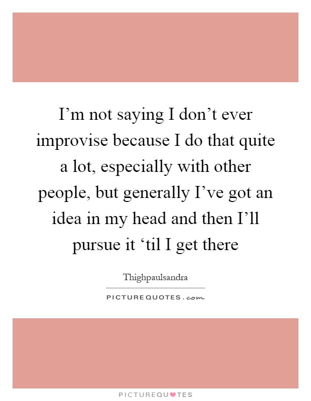 I'm not saying I don't ever improvise because I do that quite a lot, especially with other people, but generally I've got an idea in my head and then I'll pursue it ‘til I get there Picture Quote #1