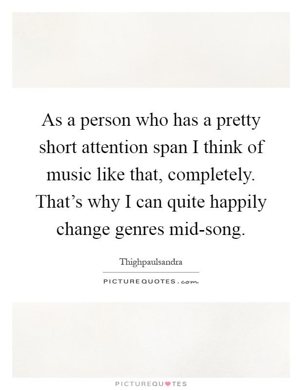 As a person who has a pretty short attention span I think of music like that, completely. That's why I can quite happily change genres mid-song Picture Quote #1