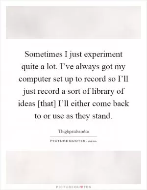Sometimes I just experiment quite a lot. I’ve always got my computer set up to record so I’ll just record a sort of library of ideas [that] I’ll either come back to or use as they stand Picture Quote #1
