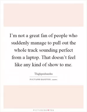 I’m not a great fan of people who suddenly manage to pull out the whole track sounding perfect from a laptop. That doesn’t feel like any kind of show to me Picture Quote #1