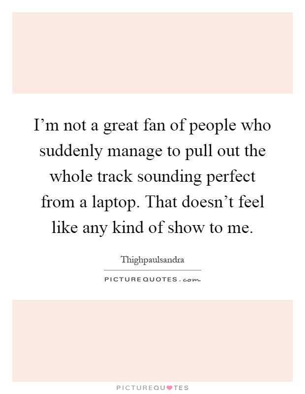 I'm not a great fan of people who suddenly manage to pull out the whole track sounding perfect from a laptop. That doesn't feel like any kind of show to me Picture Quote #1