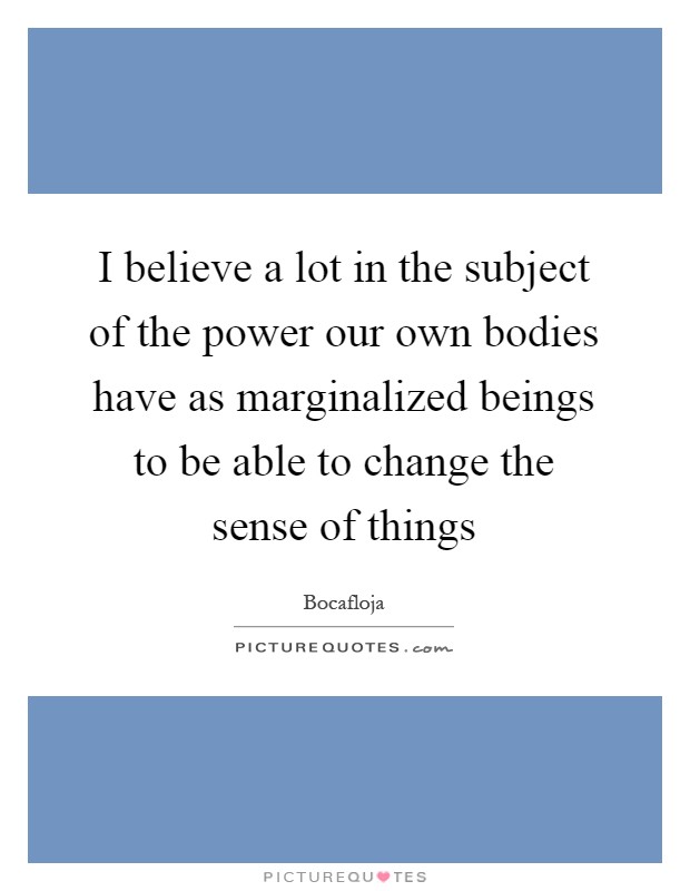 I believe a lot in the subject of the power our own bodies have as marginalized beings to be able to change the sense of things Picture Quote #1