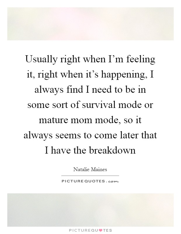 Usually right when I'm feeling it, right when it's happening, I always find I need to be in some sort of survival mode or mature mom mode, so it always seems to come later that I have the breakdown Picture Quote #1