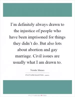 I’m definitely always drawn to the injustice of people who have been imprisoned for things they didn’t do. But also lots about abortion and gay marriage. Civil issues are usually what I am drawn to Picture Quote #1