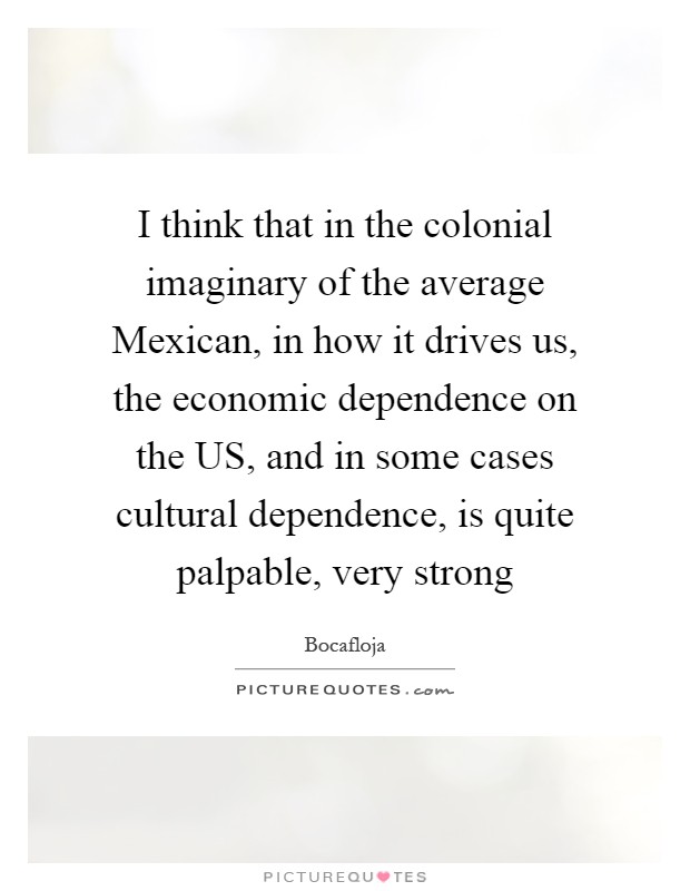I think that in the colonial imaginary of the average Mexican, in how it drives us, the economic dependence on the US, and in some cases cultural dependence, is quite palpable, very strong Picture Quote #1